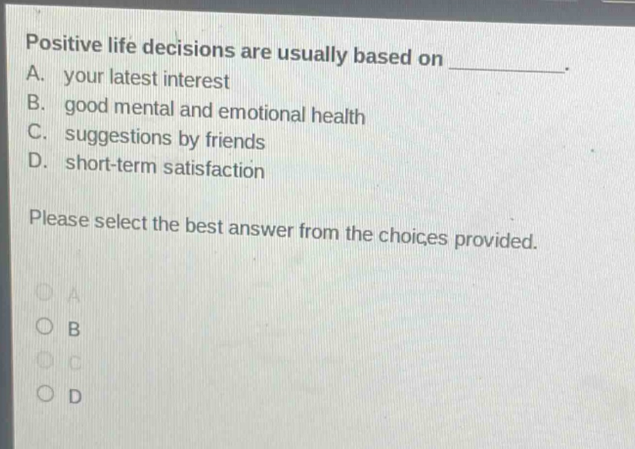 positive life decisions are usually based on __________. a. your latest interest b. good mental and emotional health c. suggestions by friends d. short - term satisfaction please select the best answer from the choices provided.