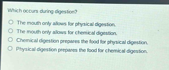 which occurs during digestion?\no the mouth only allows for physical digestion.\no the mouth only allows for chemical digestion.\no chemical digestion prepares the food for physical digestion.\no physical digestion prepares the food for chemical digestion.