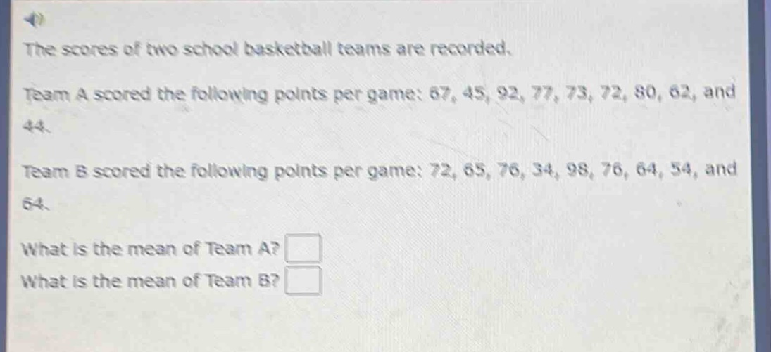 the scores of two school basketball teams are recorded. team a scored the following points per game: 67, 45, 92, 77, 73, 72, 80, 62, and 44. team b scored the following points per game: 72, 65, 76, 34, 98, 76, 64, 54, and 64. what is the mean of team a? what is the mean of team b?