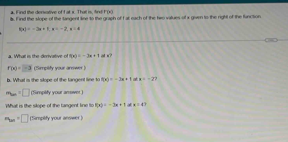 a. find the derivative of f at x. that is, find f(x) b. find the slope of the tangent line to the graph of f at each of the two values of x given to the right of the function f(x)= - 3x + 1; x = - 2, x = 4 a. what is the derivative of f(x)= - 3x + 1 at x? f(x)= - 3 (simplify your answer.) b. what is the slope of the tangent line to f(x)= - 3x + 1 at x = - 2? mtan = (simplify your answer.) what is the slope of the tangent line to f(x)= - 3x + 1 at x = 4? mtan = (simplify your answer.)