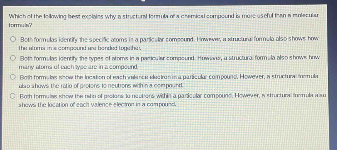which of the following best explains why a structural formula of a chemical compound is more useful than a molecular formula?\nboth formulas identify the specific atoms in a particular compound. however, a structural formula also shows how the atoms in a compound are bonded together.\nboth formulas identify the types of atoms in a particular compound. however, a structural formula also shows how many atoms of each type are in a compound.\nboth formulas show the location of each valence electron in a particular compound. however, a structural formula also shows the ratio of protons to neutrons within a compound.\nboth formulas show the ratio of protons to neutrons within a particular compound. however, a structural formula also shows the location of each valence electron in a compound.