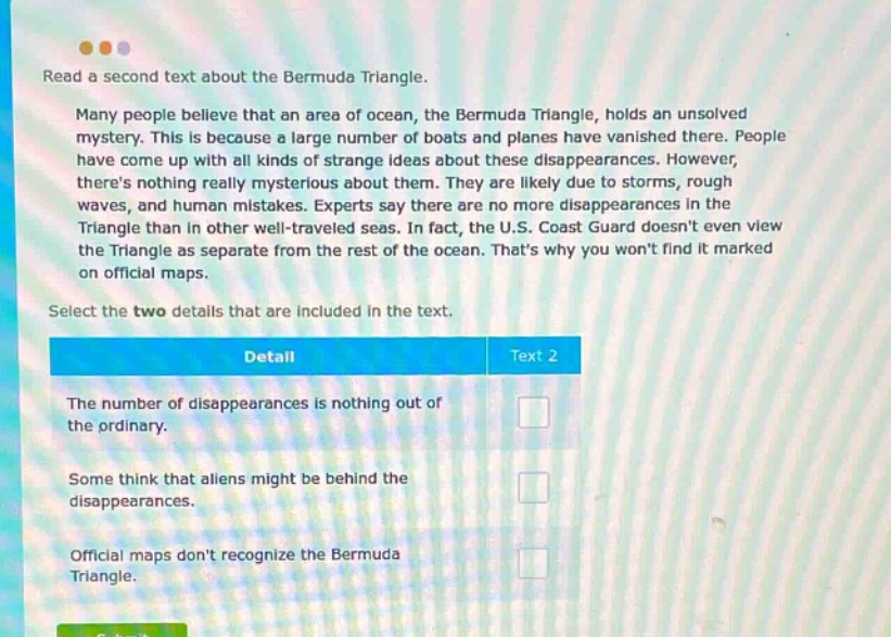 read a second text about the bermuda triangle. many people believe that an area of ocean, the bermuda triangle, holds an unsolved mystery. this is because a large number of boats and planes have vanished there. people have come up with all kinds of strange ideas about these disappearances. however, theres nothing really mysterious about them. they are likely due to storms, rough waves, and human mistakes. experts say there are no more disappearances in the triangle than in other well - traveled seas. in fact, the u.s. coast guard doesnt even view the triangle as separate from the rest of the ocean. thats why you wont find it marked on official maps. select the two details that are included in the text. detail text 2 the number of disappearances is nothing out of the ordinary. some think that aliens might be behind the disappearances. official maps dont recognize the bermuda triangle.