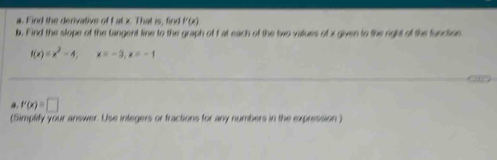 a. find the derivative of f at x. that is, find f(x) b. find the slope of the tangent line to the graph of f at each of the two values of x given to the right of the function. f(x)=x² - 4, x = - 3,x = - 1 a. f(x)= (simplify your answer. use integers or fractions for any numbers in the expression.)
