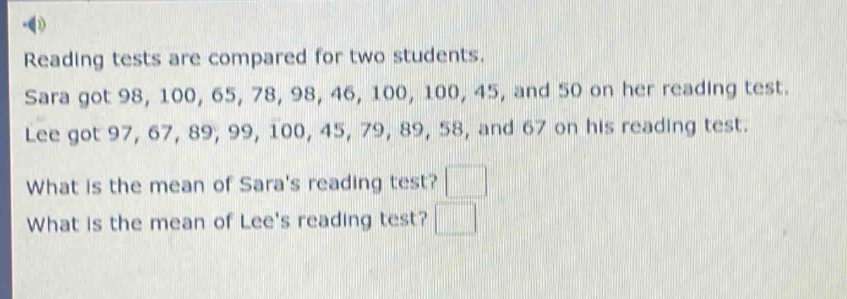reading tests are compared for two students. sara got 98, 100, 65, 78, 98, 46, 100, 100, 45, and 50 on her reading test. lee got 97, 67, 89, 99, 100, 45, 79, 89, 58, and 67 on his reading test. what is the mean of saras reading test? what is the mean of lees reading test?