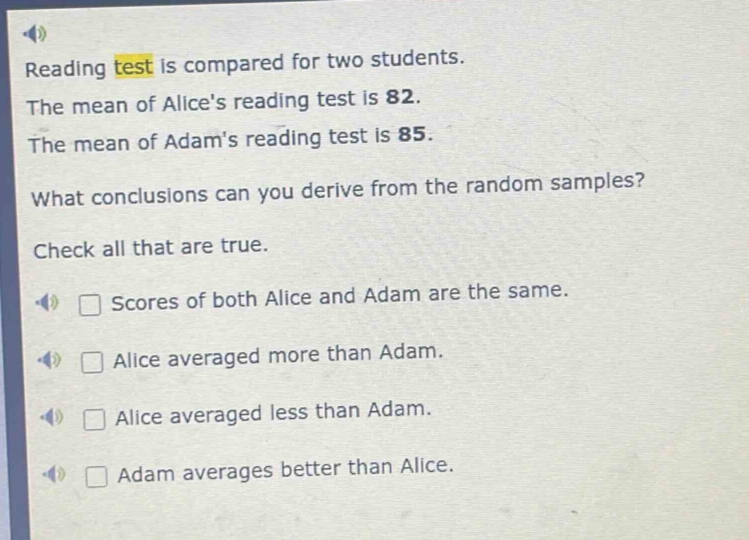 reading test is compared for two students. the mean of alices reading test is 82. the mean of adams reading test is 85. what conclusions can you derive from the random samples? check all that are true. scores of both alice and adam are the same. alice averaged more than adam. alice averaged less than adam. adam averages better than alice.