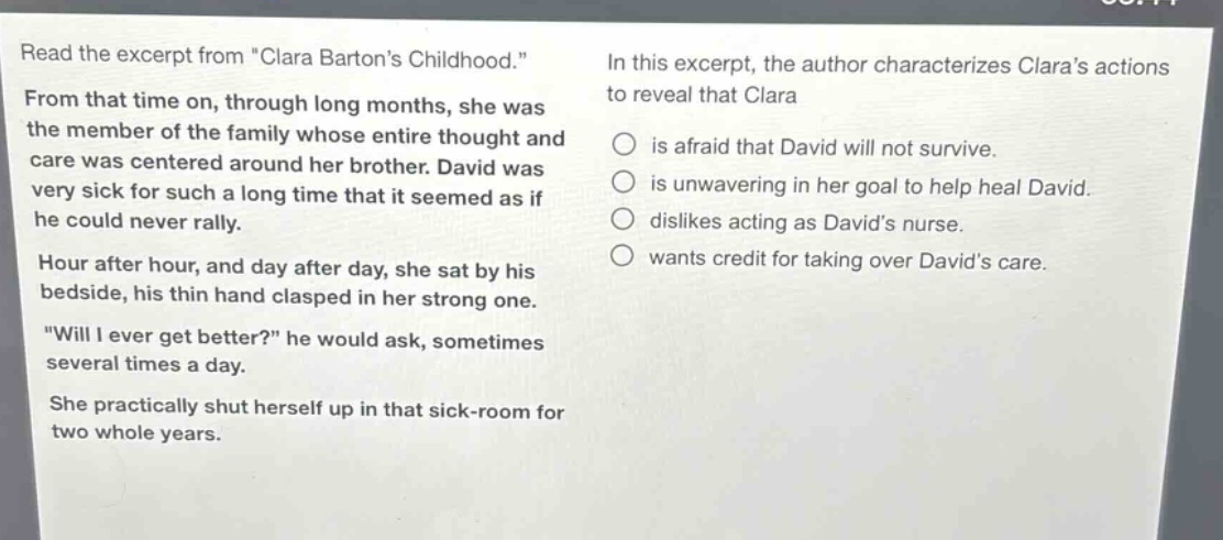 read the excerpt from \clara bartons childhood.\ from that time on, through long months, she was the member of the family whose entire thought and care was centered around her brother. david was very sick for such a long time that it seemed as if he could never rally. hour after hour, and day after day, she sat by his bedside, his thin hand clasped in her strong one. \will i ever get better?\ he would ask, sometimes several times a day. she practically shut herself up in that sick - room for two whole years. in this excerpt, the author characterizes claras actions to reveal that clara is afraid that david will not survive. is unwavering in her goal to help heal david. dislikes acting as davids nurse. wants credit for taking over davids care.