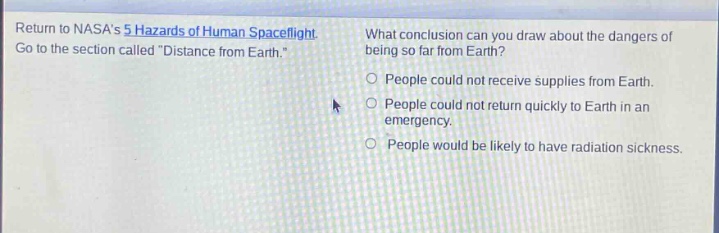 return to nasas 5 hazards of human spaceflight. go to the section called \distance from earth.\ what conclusion can you draw about the dangers of being so far from earth? people could not receive supplies from earth. people could not return quickly to earth in an emergency. people would be likely to have radiation sickness.