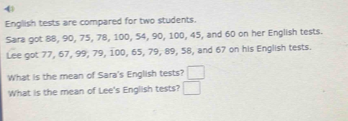 english tests are compared for two students. sara got 88, 90, 75, 78, 100, 54, 90, 100, 45, and 60 on her english tests. lee got 77, 67, 99, 79, 100, 65, 79, 89, 58, and 67 on his english tests. what is the mean of saras english tests? what is the mean of lees english tests?