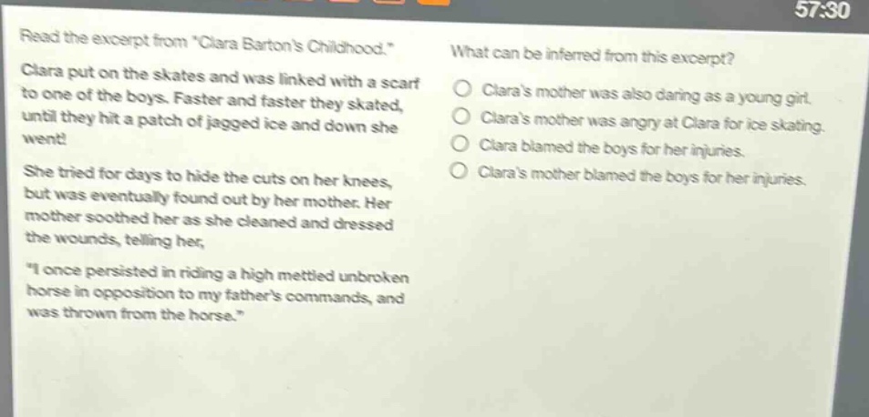 read the excerpt from \clara bartons childhood.\ clara put on the skates and was linked with a scarf to one of the boys. faster and faster they skated, until they hit a patch of jagged ice and down she went! she tried for days to hide the cuts on her knees, but was eventually found out by her mother. her mother soothed her as she cleaned and dressed the wounds, telling her, \i once persisted in riding a high mettled unbroken horse in opposition to my fathers commands, and was thrown from the horse.\ what can be inferred from this excerpt? claras mother was also daring as a young girl. claras mother was angry at clara for ice skating. clara blamed the boys for her injuries. claras mother blamed the boys for her injuries.