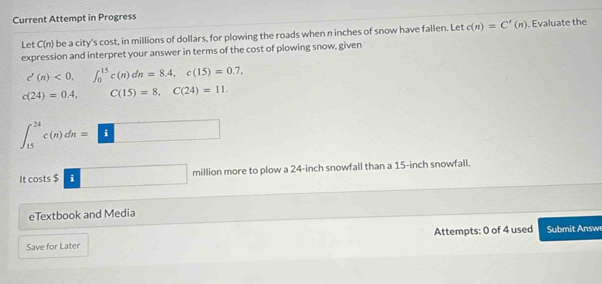 current attempt in progress let c(n) be a citys cost, in millions of dollars, for plowing the roads when n inches of snow have fallen. let c(n)=c(n). evaluate the expression and interpret your answer in terms of the cost of plowing snow, given c(n)<0, ∫₀¹⁵ c(n)dn = 8.4, c(15)=0.7, c(24)=0.4, c(15)=8, c(24)=11. ∫₁₅²⁴ c(n)dn = it costs $ million more to plow a 24 - inch snowfall than a 15 - inch snowfall. etextbook and media save for later attempts: 0 of 4 used submit answe