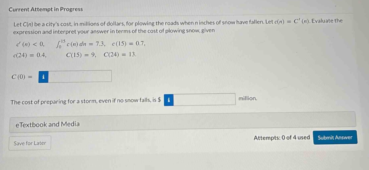 current attempt in progress let c(n) be a citys cost, in millions of dollars, for plowing the roads when n inches of snow have fallen. let c(n)=c(n). evaluate the expression and interpret your answer in terms of the cost of plowing snow, given c(n)<0, ∫₀¹⁵ c(n) dn = 7.3, c(15)=0.7, c(24)=0.4, c(15)=9, c(24)=13. c(0)= the cost of preparing for a storm, even if no snow falls, is $ million. etextbook and media save for later attempts: 0 of 4 used submit answer