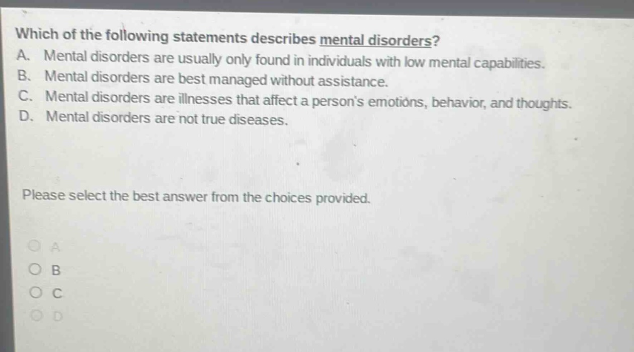 which of the following statements describes mental disorders? a. mental disorders are usually only found in individuals with low mental capabilities. b. mental disorders are best managed without assistance. c. mental disorders are illnesses that affect a persons emotions, behavior, and thoughts. d. mental disorders are not true diseases. please select the best answer from the choices provided. a b c d