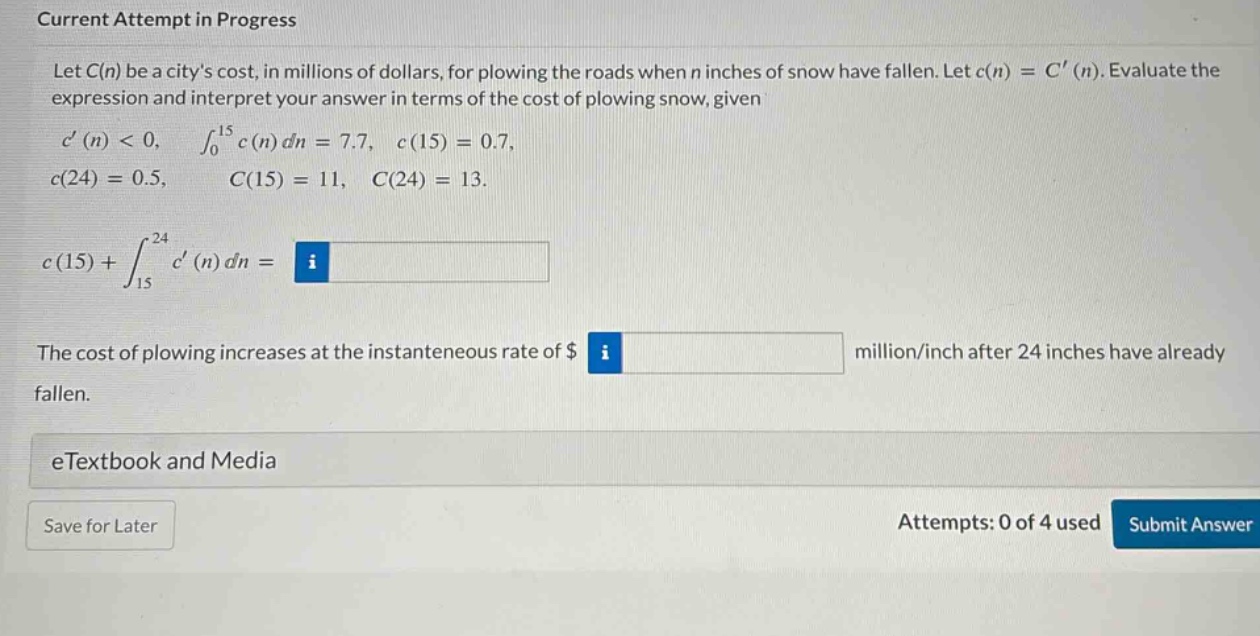 current attempt in progress let c(n) be a citys cost, in millions of dollars, for plowing the roads when n inches of snow have fallen. let c(n)=c(n). evaluate the expression and interpret your answer in terms of the cost of plowing snow, given c(n)<0, ∫₀¹⁵ c(n) dn = 7.7, c(15)=0.7, c(24)=0.5, c(15)=11, c(24)=13. c(15)+∫₁₅²⁴ c(n) dn = the cost of plowing increases at the instantaneous rate of $ million/inch after 24 inches have already fallen. etextbook and media save for later attempts: 0 of 4 used submit answer