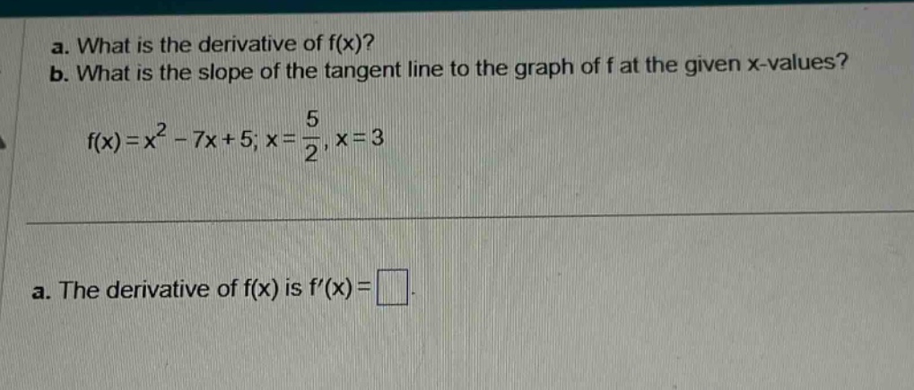 a. what is the derivative of f(x)? b. what is the slope of the tangent line to the graph of f at the given x - values? f(x)=x^2 - 7x + 5; x = 5/2, x = 3 a. the derivative of f(x) is f(x)=