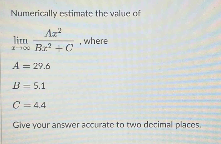 numerically estimate the value of lim(x→∞) (ax²)/(bx² + c), where a = 29.6 b = 5.1 c = 4.4 give your answer accurate to two decimal places.