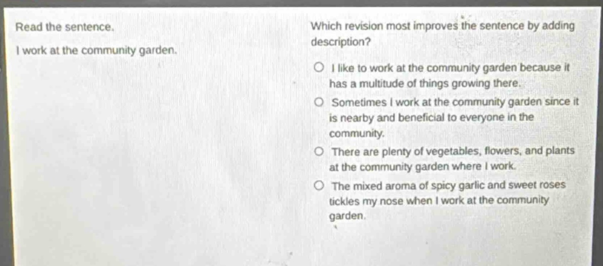 read the sentence. i work at the community garden. which revision most improves the sentence by adding description? o i like to work at the community garden because it has a multitude of things growing there. o sometimes i work at the community garden since it is nearby and beneficial to everyone in the community. o there are plenty of vegetables, flowers, and plants at the community garden where i work. o the mixed aroma of spicy garlic and sweet roses tickles my nose when i work at the community garden.