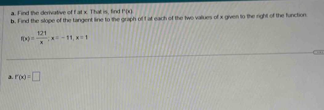 a. find the derivative of f at x. that is, find f(x). b. find the slope of the tangent line to the graph of f at each of the two values of x given to the right of the function. f(x)=121/x;x = - 11,x = 1 a. f(x)=