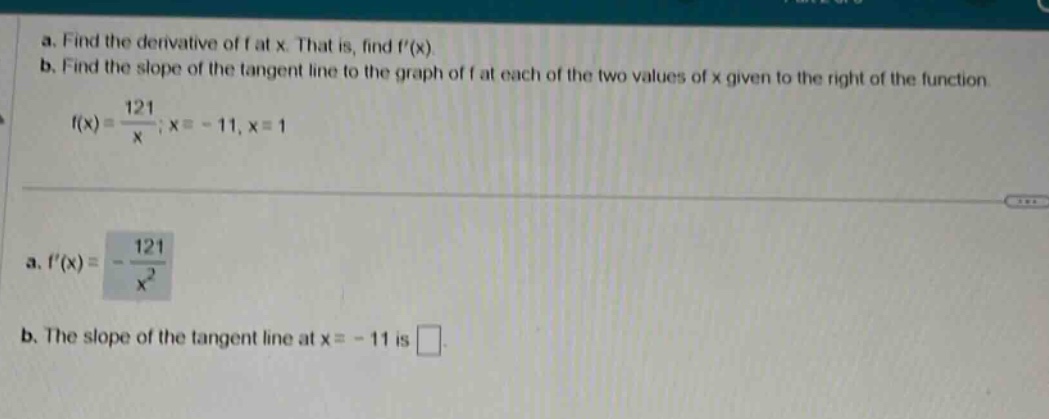 a. find the derivative of f at x. that is, find f(x) b. find the slope of the tangent line to the graph of f at each of the two values of x given to the right of the function f(x)=121/x;x = - 11,x = 1 a. f(x)=-121/x^2 b. the slope of the tangent line at x = - 11 is