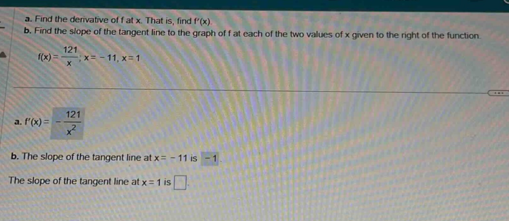 a. find the derivative of f at x. that is, find f(x). b. find the slope of the tangent line to the graph of f at each of the two values of x given to the right of the function. f(x)=121/x; x = - 11, x = 1 a. f(x)=-121/x² b. the slope of the tangent line at x = - 11 is -1. the slope of the tangent line at x = 1 is .