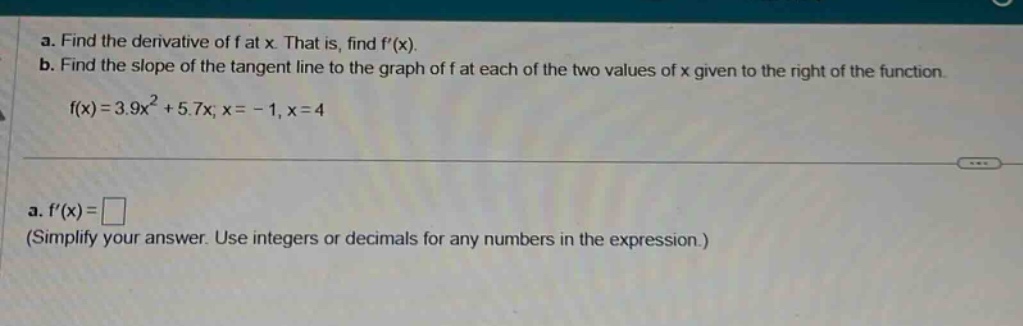 a. find the derivative of f at x. that is, find f(x). b. find the slope of the tangent line to the graph of f at each of the two values of x given to the right of the function. f(x)=3.9x² + 5.7x; x = - 1, x = 4 a. f(x)= (simplify your answer. use integers or decimals for any numbers in the expression.)