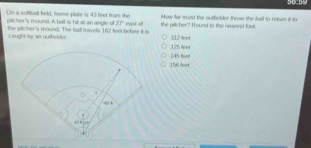 on a softball field, home plate is 43 feet from the pitchers mound. a ball is hit at an angle of 27° east of the pitchers mound. the ball travels 162 feet before it is caught by an outfielder. how far must the outfielder throw the ball to return it to the pitcher? round to the nearest foot. 112 feet 125 feet 145 feet 156 feet