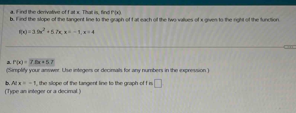 a. find the derivative of f at x. that is, find f(x). b. find the slope of the tangent line to the graph of f at each of the two values of x given to the right of the function. f(x)=3.9x² + 5.7x, x = - 1, x = 4 a. f(x)=7.8x + 5.7 (simplify your answer. use integers or decimals for any numbers in the expression.) b. at x = - 1, the slope of the tangent line to the graph of f is . (type an integer or a decimal.)