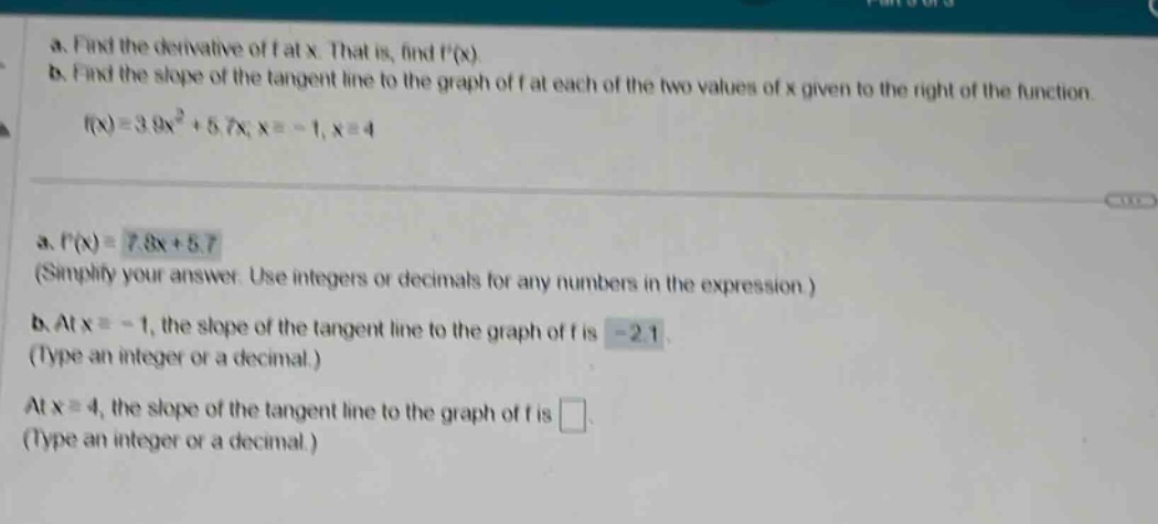 a. find the derivative of f at x. that is, find f(x) b. find the slope of the tangent line to the graph of f at each of the two values of x given to the right of the function. f(x)=3.9x² + 5.7x; x=-1, x = 4 a. f(x)=7.8x + 5.7 (simplify your answer. use integers or decimals for any numbers in the expression.) b. at x=-1, the slope of the tangent line to the graph of f is -2.1 (type an integer or a decimal.) at x = 4, the slope of the tangent line to the graph of f is (type an integer or a decimal.)