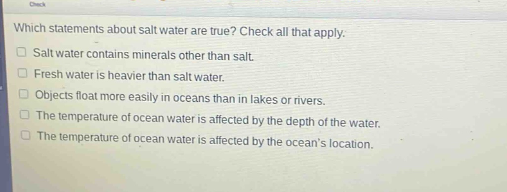 which statements about salt water are true? check all that apply. salt water contains minerals other than salt. fresh water is heavier than salt water. objects float more easily in oceans than in lakes or rivers. the temperature of ocean water is affected by the depth of the water. the temperature of ocean water is affected by the ocean’s location.