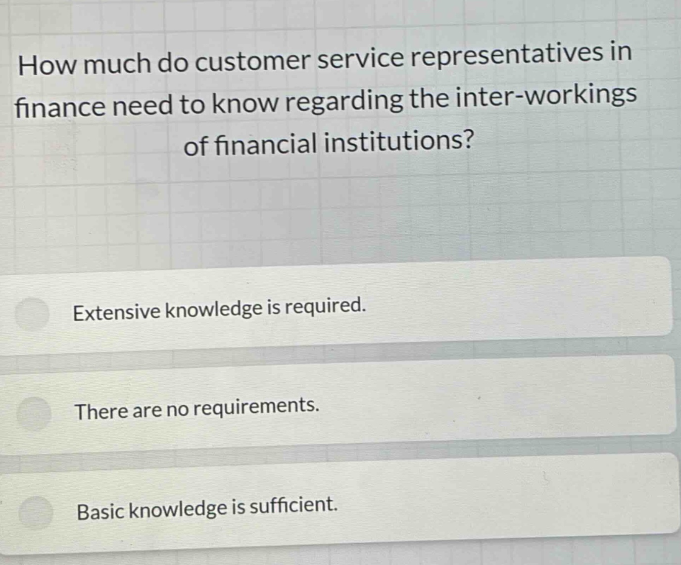 how much do customer service representatives in finance need to know regarding the inter - workings of financial institutions? extensive knowledge is required. there are no requirements. basic knowledge is sufficient.
