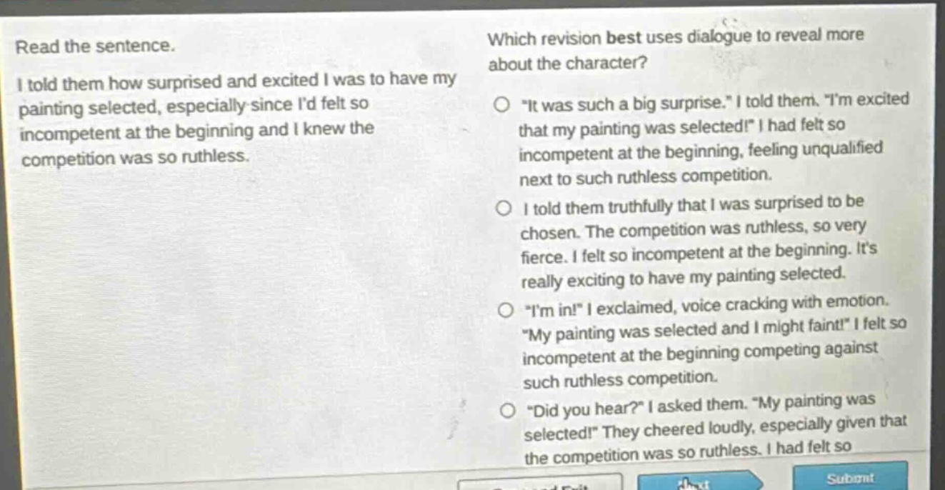 read the sentence. i told them how surprised and excited i was to have my painting selected, especially since id felt so incompetent at the beginning and i knew the competition was so ruthless. which revision best uses dialogue to reveal more about the character? \it was such a big surprise.\ i told them. \im excited that my painting was selected!\ i had felt so incompetent at the beginning, feeling unqualified next to such ruthless competition. i told them truthfully that i was surprised to be chosen. the competition was ruthless, so very fierce. i felt so incompetent at the beginning. its really exciting to have my painting selected. \im in!\ i exclaimed, voice cracking with emotion. \my painting was selected and i might faint!\ i felt so incompetent at the beginning competing against such ruthless competition. \did you hear?\ i asked them. \my painting was selected!\ they cheered loudly, especially given that the competition was so ruthless. i had felt so