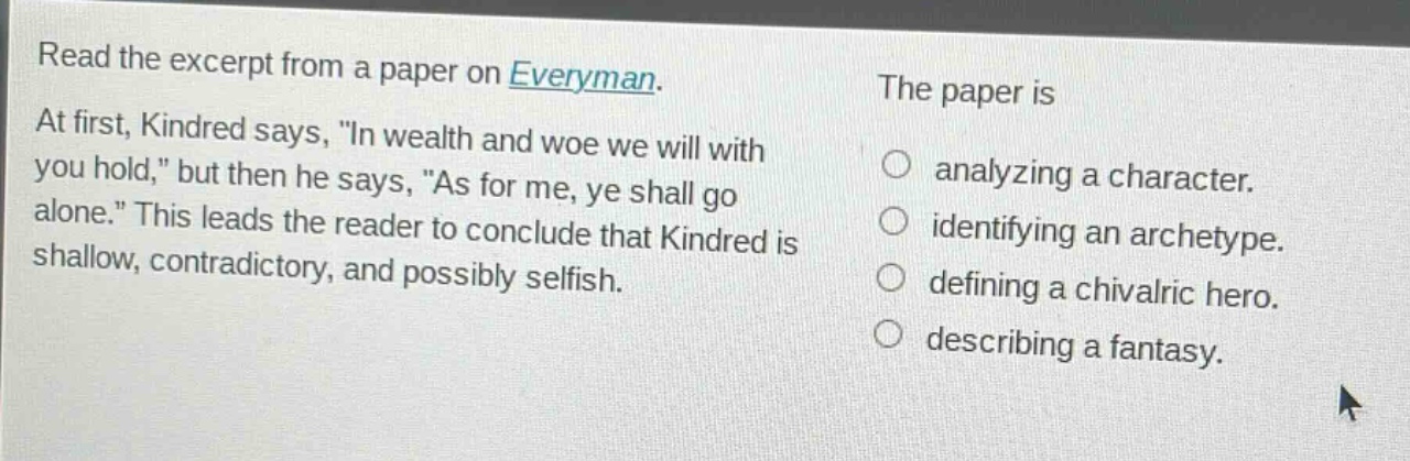 read the excerpt from a paper on everyman. at first, kindred says, \in wealth and woe we will with you hold,\ but then he says, \as for me, ye shall go alone.\ this leads the reader to conclude that kindred is shallow, contradictory, and possibly selfish. the paper is analyzing a character. identifying an archetype. defining a chivalric hero. describing a fantasy.
