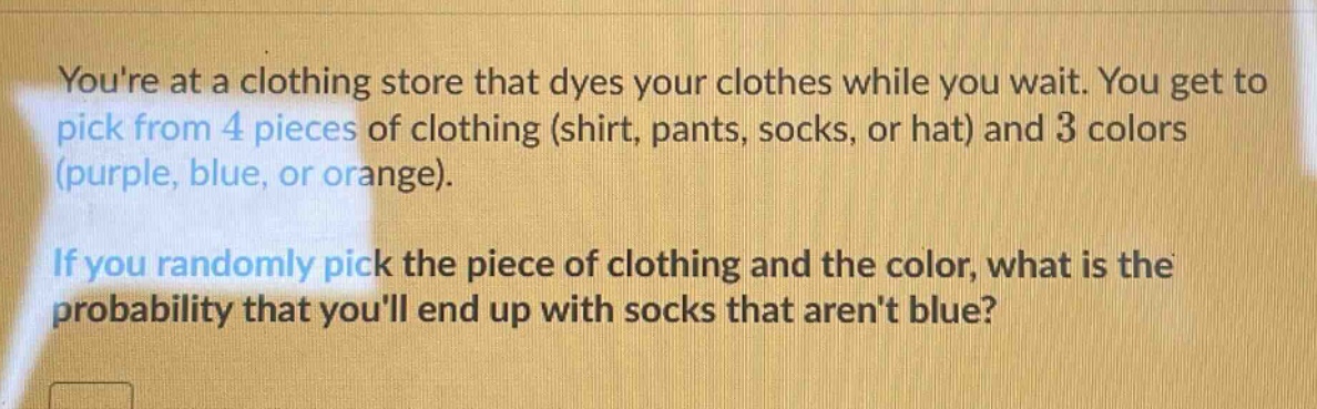 youre at a clothing store that dyes your clothes while you wait. you get to pick from 4 pieces of clothing (shirt, pants, socks, or hat) and 3 colors (purple, blue, or orange). if you randomly pick the piece of clothing and the color, what is the probability that youll end up with socks that arent blue?