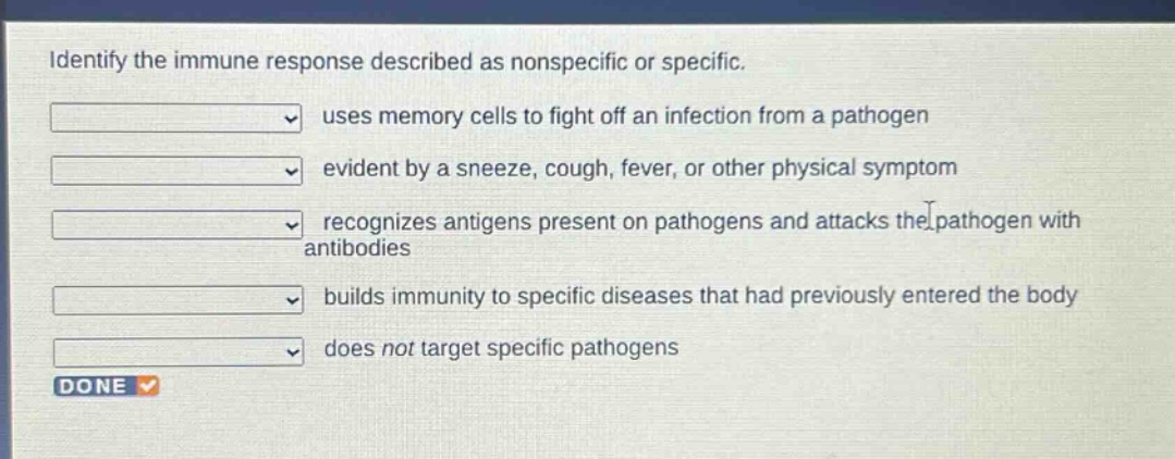 identify the immune response described as nonspecific or specific. uses memory cells to fight off an infection from a pathogen evident by a sneeze, cough, fever, or other physical symptom recognizes antigens present on pathogens and attacks the pathogen with antibodies builds immunity to specific diseases that had previously entered the body does not target specific pathogens done