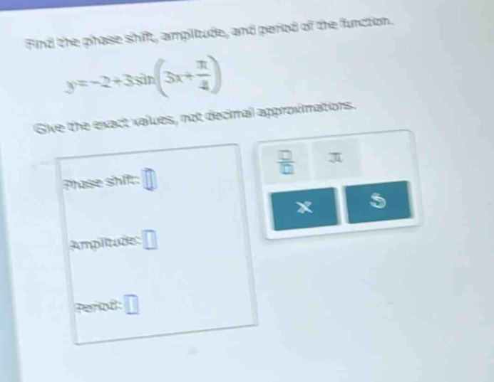 find the phase shift, amplitude, and period of the function. y=-2 + 3sin(3x + π/4) give the exact values, not decimal approximations. phase shift: amplitude: period: