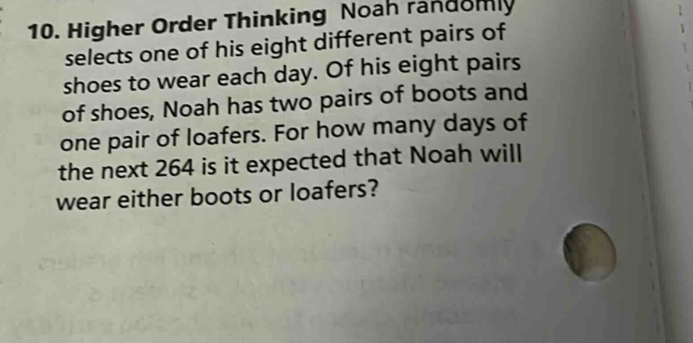 10. higher order thinking noah randomly selects one of his eight different pairs of shoes to wear each day. of his eight pairs of shoes, noah has two pairs of boots and one pair of loafers. for how many days of the next 264 is it expected that noah will wear either boots or loafers?