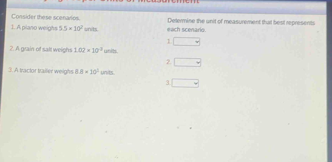 consider these scenarios. 1. a piano weighs 5.5×10² units. 2. a grain of salt weighs 1.02×10⁻³ units. 3. a tractor trailer weighs 8.8×10¹ units. determine the unit of measurement that best represents each scenario. 1. 2. 3.
