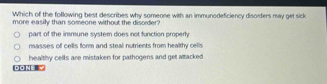 which of the following best describes why someone with an immunodeficiency disorders may get sick more easily than someone without the disorder? part of the immune system does not function properly masses of cells form and steal nutrients from healthy cells healthy cells are mistaken for pathogens and get attacked done
