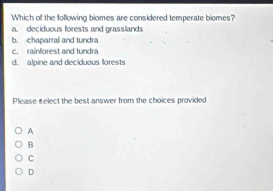 which of the following biomes are considered temperate biomes? a. deciduous forests and grasslands b. chaparral and tundra c. rainforest and tundra d. alpine and deciduous forests please select the best answer from the choices provided o a o b o c o d