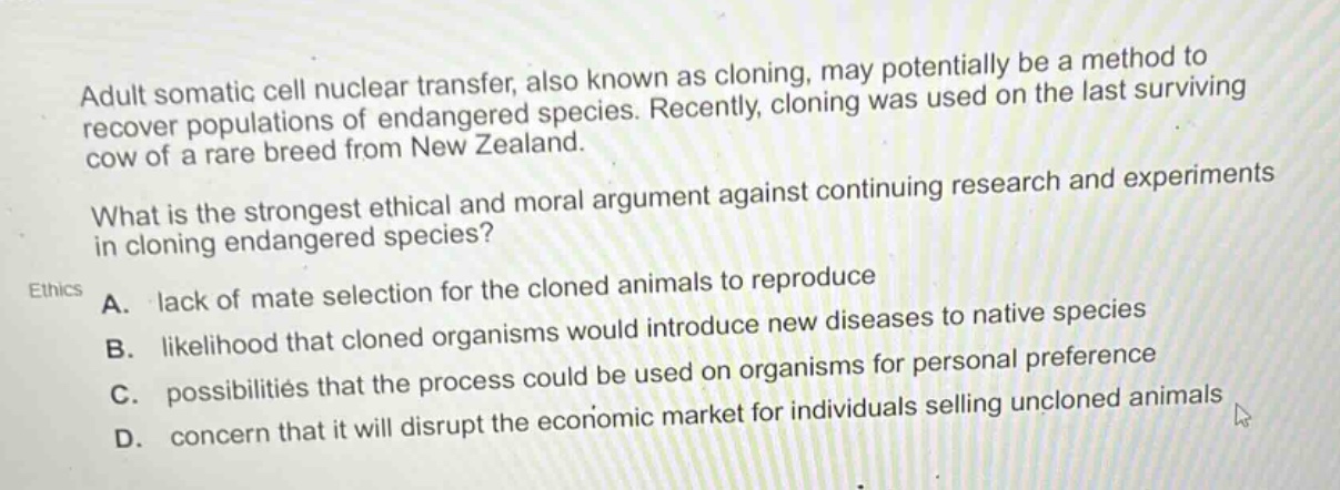 adult somatic cell nuclear transfer, also known as cloning, may potentially be a method to recover populations of endangered species. recently, cloning was used on the last surviving cow of a rare breed from new zealand. what is the strongest ethical and moral argument against continuing research and experiments in cloning endangered species? ethics a. lack of mate selection for the cloned animals to reproduce b. likelihood that cloned organisms would introduce new diseases to native species c. possibilities that the process could be used on organisms for personal preference d. concern that it will disrupt the economic market for individuals selling uncloned animals