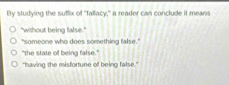 by studying the suffix of \fallacy,\ a reader can conclude it means\n\without being false.\\n\someone who does something false.\\n\the state of being false.\\n\having the misfortune of being false.\