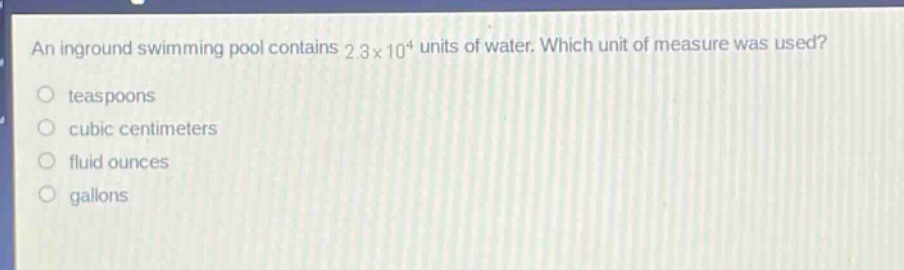 an inground swimming pool contains 2.3×10⁴ units of water. which unit of measure was used?\nteaspoons\ncubic centimeters\nfluid ounces\ngallons