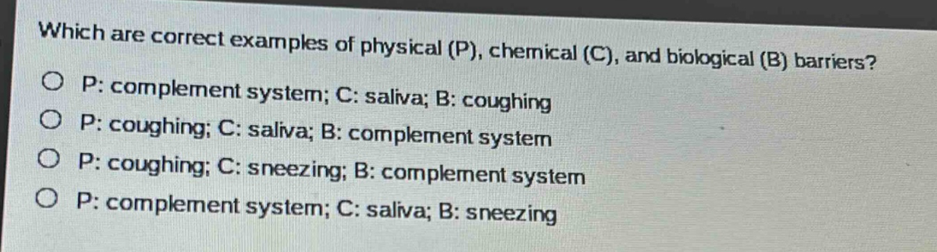 which are correct examples of physical (p), chemical (c), and biological (b) barriers?\no p: complement system; c: saliva; b: coughing\no p: coughing; c: saliva; b: complement system\no p: coughing; c: sneezing; b: complement system\no p: complement system; c: saliva; b: sneezing