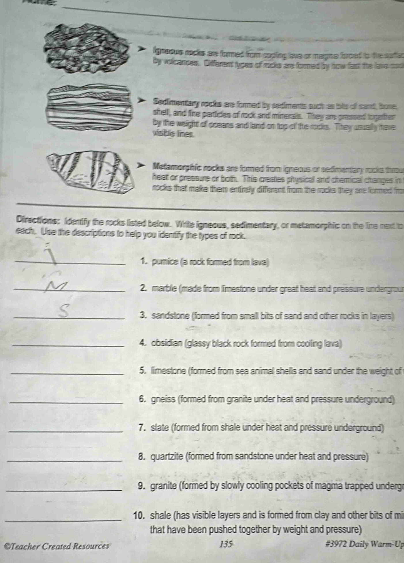 igneous rocks are formed from cooling lava or magma forced to the surface by volcanoes. different types of rocks are formed by how fast the lava cools. sedimentary rocks are formed by sediments such as bits of sand, bone, shell, and fine particles of rock and minerals. they are pressed together by the weight of oceans and land on top of the rocks. they usually have visible lines. metamorphic rocks are formed from igneous or sedimentary rocks through heat or pressure or both. this creates physical and chemical changes in rocks that make them entirely different from the rocks they are formed from. directions: identify the rocks listed below. write igneous, sedimentary, or metamorphic on the line next to each. use the descriptions to help you identify the types of rock. 1. pumice (a rock formed from lava) 2. marble (made from limestone under great heat and pressure underground) 3. sandstone (formed from small bits of sand and other rocks in layers) 4. obsidian (glassy black rock formed from cooling lava) 5. limestone (formed from sea animal shells and sand under the weight of 6. gneiss (formed from granite under heat and pressure underground) 7. slate (formed from shale under heat and pressure underground) 8. quartzite (formed from sandstone under heat and pressure) 9. granite (formed by slowly cooling pockets of magma trapped underground) 10. shale (has visible layers and is formed from clay and other bits of matter that have been pushed together by weight and pressure) ©teacher created resources 135 #3972 daily warm - up