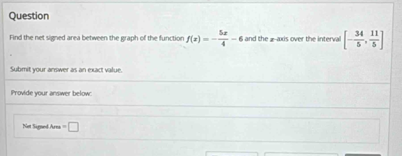 question find the net signed area between the graph of the function f(x)=-5x/4 - 6 and the x - axis over the interval -34/5,11/5. submit your answer as an exact value. provide your answer below: net signed area =