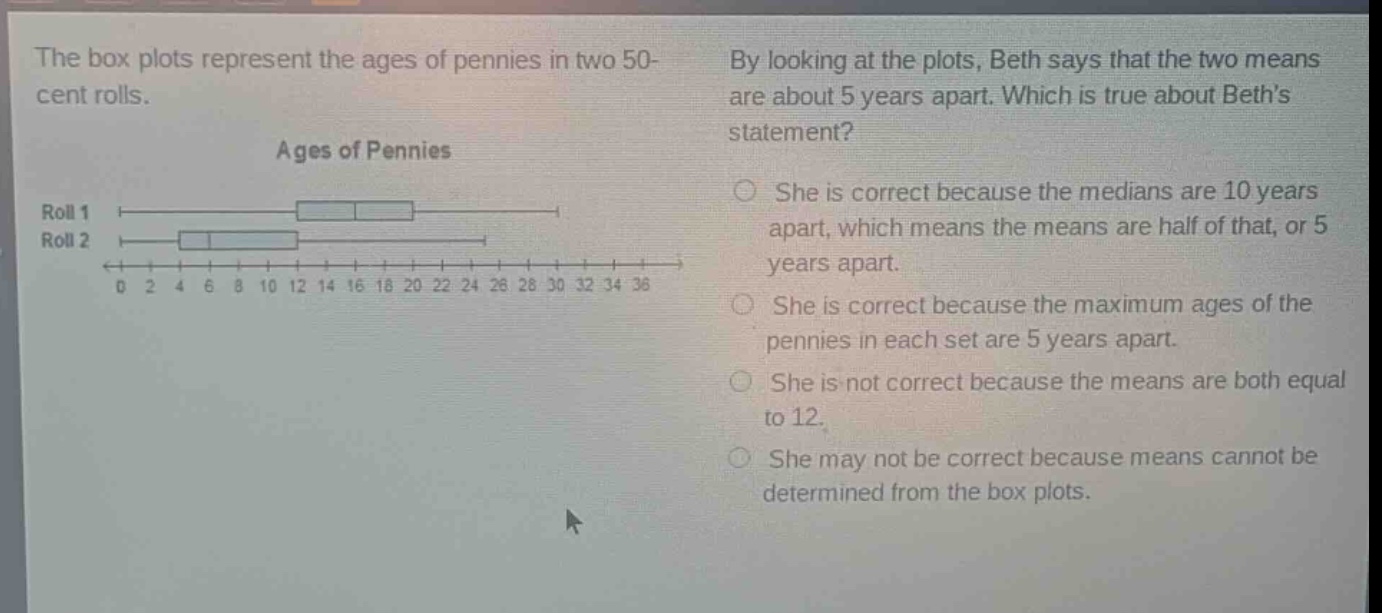 the box plots represent the ages of pennies in two 50 - cent rolls. ages of pennies roll 1 roll 2 0 2 4 6 8 10 12 14 16 18 20 22 24 26 28 30 32 34 36 by looking at the plots, beth says that the two means are about 5 years apart. which is true about beths statement? she is correct because the medians are 10 years apart, which means the means are half of that, or 5 years apart. she is correct because the maximum ages of the pennies in each set are 5 years apart. she is not correct because the means are both equal to 12. she may not be correct because means cannot be determined from the box plots.