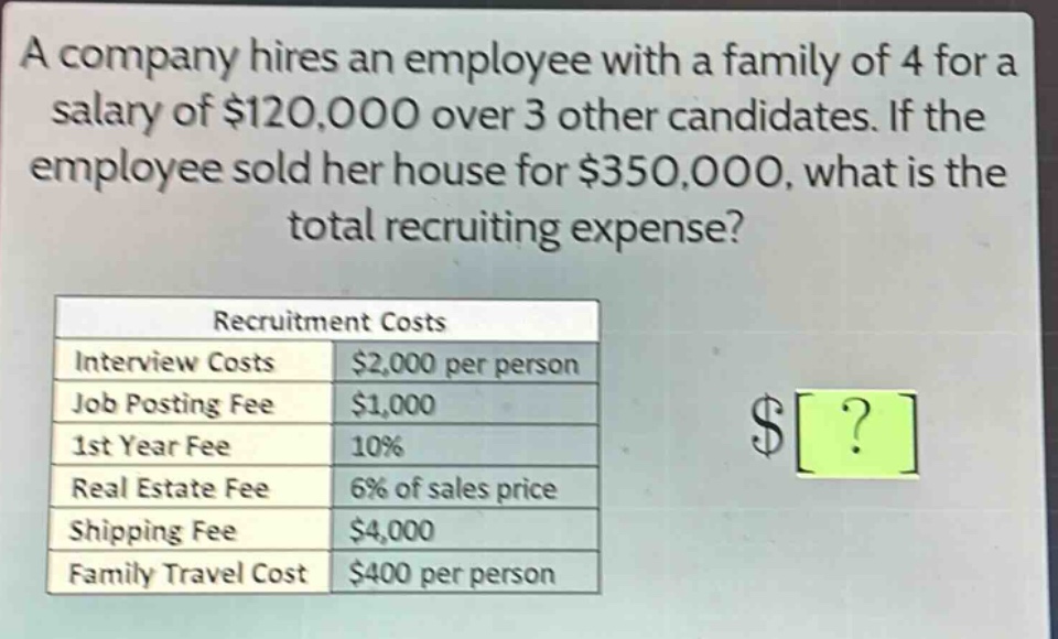 a company hires an employee with a family of 4 for a salary of $120,000 over 3 other candidates. if the employee sold her house for $350,000, what is the total recruiting expense? recruitment costs interview costs $2,000 per person job posting fee $1,000 1st year fee 10% real estate fee 6% of sales price shipping fee $4,000 family travel cost $400 per person