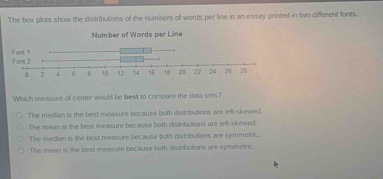 the box plots show the distributions of the numbers of words per line in an essay printed in two different fonts. number of words per line font 1 font 2 0 2 4 6 8 10 12 14 16 18 20 22 24 26 28 which measure of center would be best to compare the data sets? the median is the best measure because both distributions are left - skewed. the mean is the best measure because both distributions are left - skewed. the median is the best measure because both distributions are symmetric. the mean is the best measure because both distributions are symmetric.