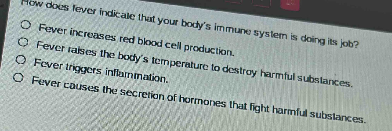how does fever indicate that your body’s immune system is doing its job?\nfever increases red blood cell production.\nfever raises the body’s temperature to destroy harmful substances.\nfever triggers inflammation.\nfever causes the secretion of hormones that fight harmful substances.