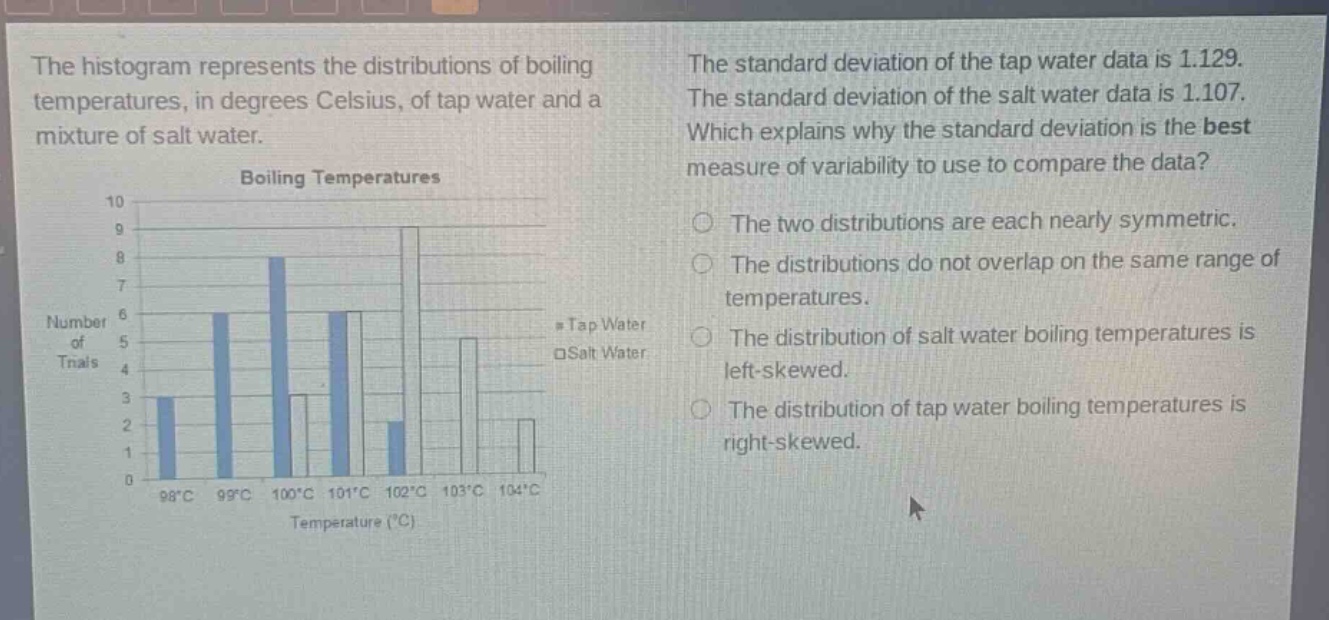 the histogram represents the distributions of boiling temperatures, in degrees celsius, of tap water and a mixture of salt water. the standard deviation of the tap water data is 1.129. the standard deviation of the salt water data is 1.107. which explains why the standard deviation is the best measure of variability to use to compare the data? boiling temperatures 10 9 8 7 6 5 4 3 2 1 0 98°c 99°c 100°c 101°c 102°c 103°c 104°c temperature (°c) number of trials tap water salt water the two distributions are each nearly symmetric. the distributions do not overlap on the same range of temperatures. the distribution of salt water boiling temperatures is left - skewed. the distribution of tap water boiling temperatures is right - skewed.
