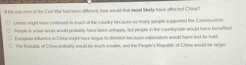 if the outcome of the civil war had been different, how would that most likely have affected china?\nunrest might have continued in much of the country because so many people supported the communists.\npeople in urban areas would probably have been unhappy, but people in the countryside would have benefited.\neuropean influence in china might have begun to diminish because nationalism would have lost its hold.\nthe republic of china probably would be much smaller, and the peoples republic of china would be larger.